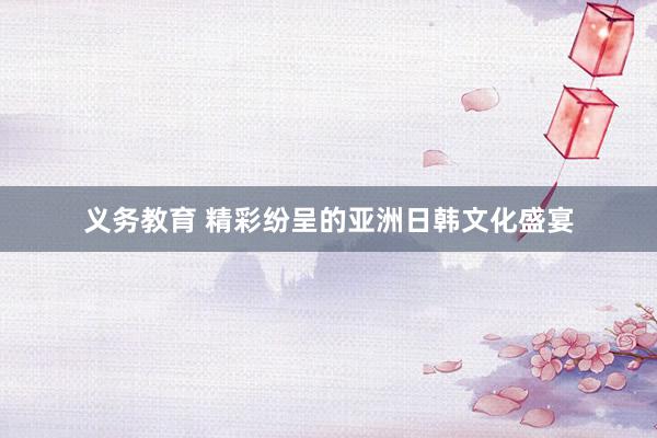 义务教育 精彩纷呈的亚洲日韩文化盛宴