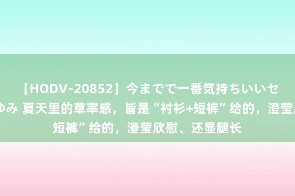 【HODV-20852】今までで一番気持ちいいセックス 望月あゆみ 夏天里的草率感，皆是“衬衫+短裤”给的，澄莹欣慰、还显腿长