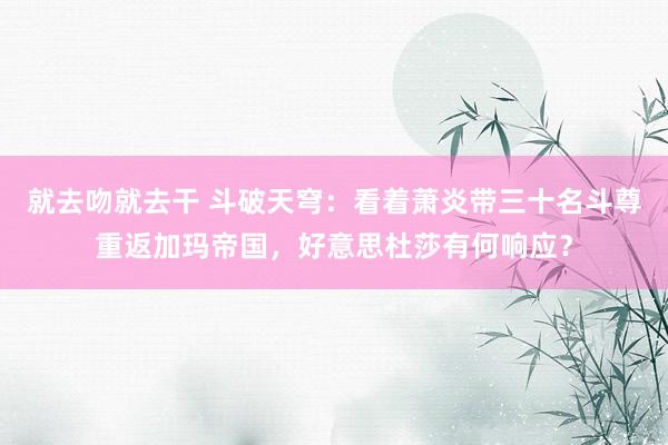 就去吻就去干 斗破天穹：看着萧炎带三十名斗尊重返加玛帝国，好意思杜莎有何响应？