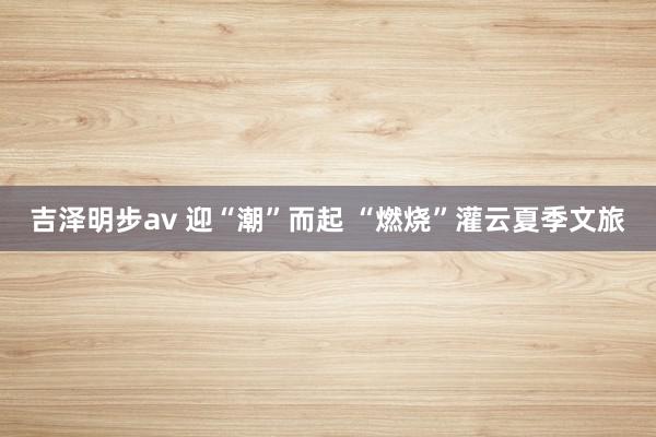 吉泽明步av 迎“潮”而起 “燃烧”灌云夏季文旅
