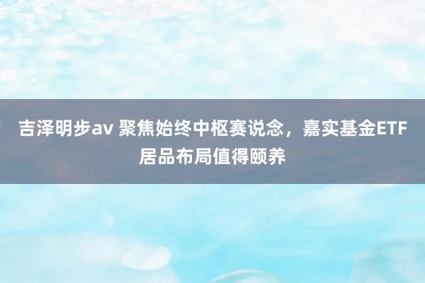 吉泽明步av 聚焦始终中枢赛说念，嘉实基金ETF居品布局值得颐养