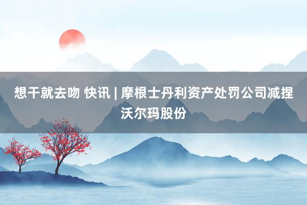 想干就去吻 快讯 | 摩根士丹利资产处罚公司减捏沃尔玛股份