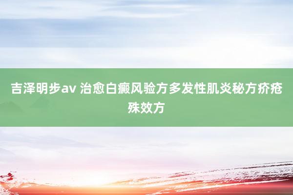 吉泽明步av 治愈白癜风验方多发性肌炎秘方疥疮殊效方
