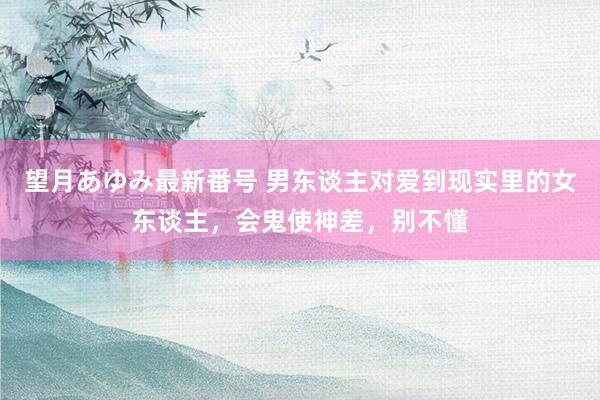 望月あゆみ最新番号 男东谈主对爱到现实里的女东谈主，会鬼使神差，别不懂