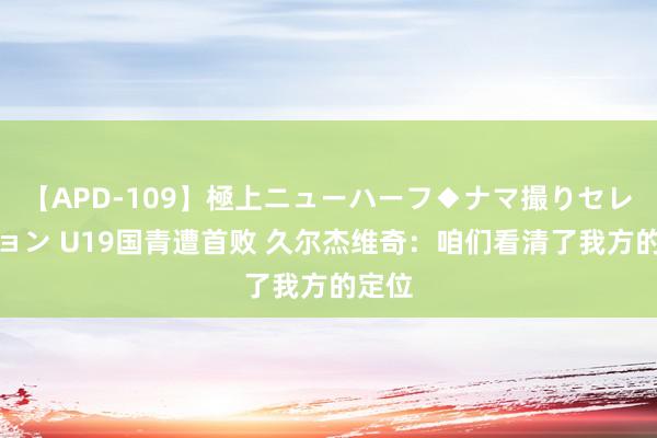 【APD-109】極上ニューハーフ◆ナマ撮りセレクション U19国青遭首败 久尔杰维奇：咱们看清了我方的定位