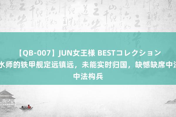 【QB-007】JUN女王様 BESTコレクション 北洋水师的铁甲舰定远镇远，未能实时归国，缺憾缺席中法构兵