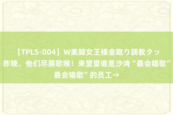 【TPLS-004】W美脚女王様金蹴り調教タッグマッチ 昨晚，他们尽展歌喉！来望望谁是沙湾“最会唱歌”的员工→