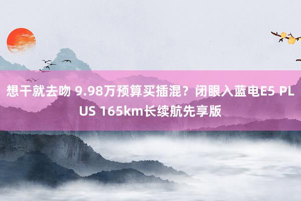 想干就去吻 9.98万预算买插混？闭眼入蓝电E5 PLUS 165km长续航先享版