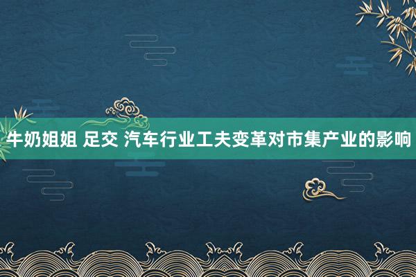 牛奶姐姐 足交 汽车行业工夫变革对市集产业的影响