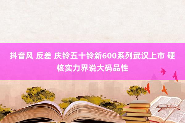 抖音风 反差 庆铃五十铃新600系列武汉上市 硬核实力界说大码品性