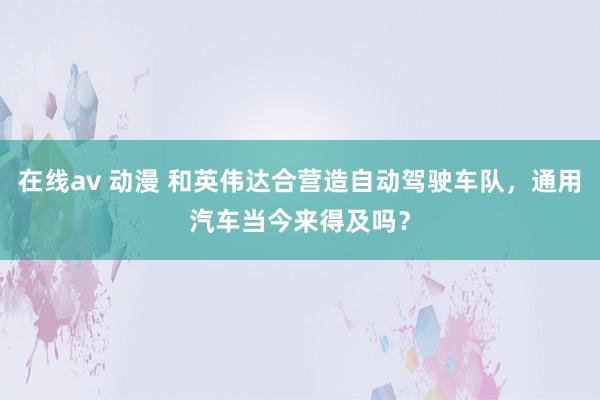 在线av 动漫 和英伟达合营造自动驾驶车队，通用汽车当今来得及吗？