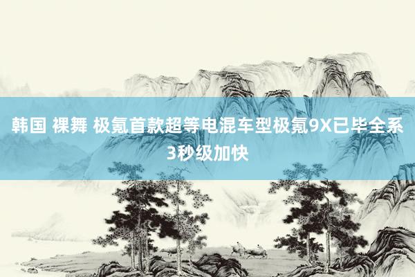 韩国 裸舞 极氪首款超等电混车型极氪9X已毕全系3秒级加快