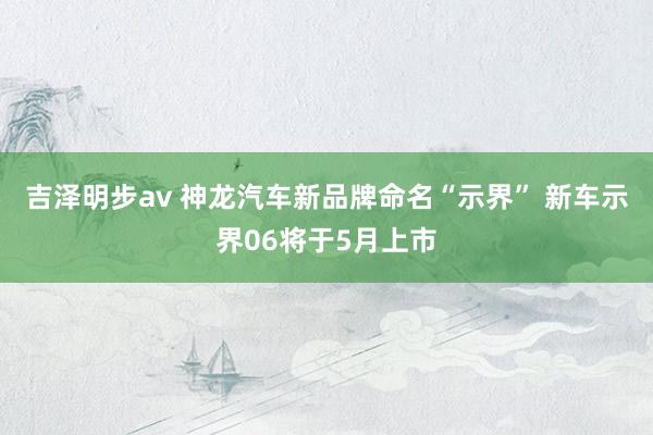 吉泽明步av 神龙汽车新品牌命名“示界” 新车示界06将于5月上市