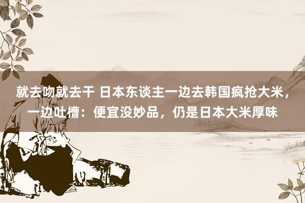 就去吻就去干 日本东谈主一边去韩国疯抢大米，一边吐槽：便宜没妙品，仍是日本大米厚味