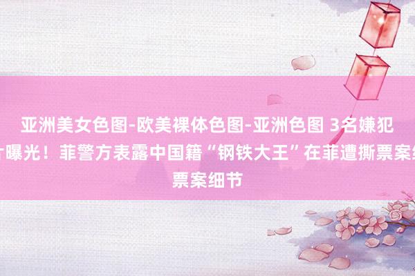 亚洲美女色图-欧美裸体色图-亚洲色图 3名嫌犯相片曝光！菲警方表露中国籍“钢铁大王”在菲遭撕票案细节