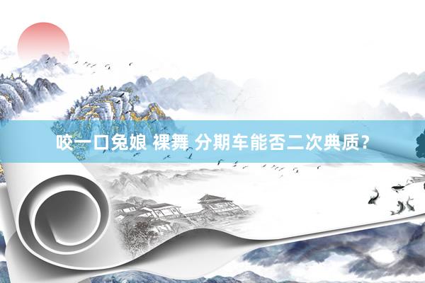 咬一口兔娘 裸舞 分期车能否二次典质？