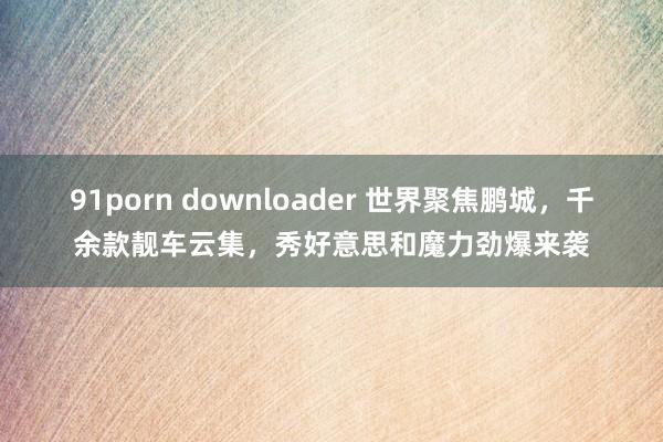 91porn downloader 世界聚焦鹏城，千余款靓车云集，秀好意思和魔力劲爆来袭