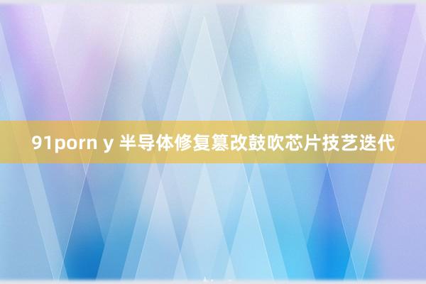 91porn y 半导体修复篡改鼓吹芯片技艺迭代