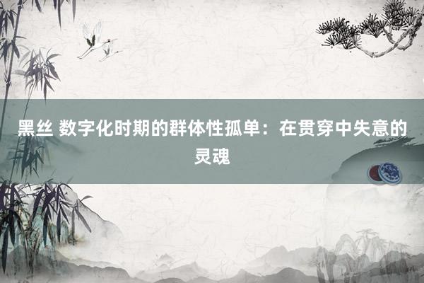 黑丝 数字化时期的群体性孤单：在贯穿中失意的灵魂