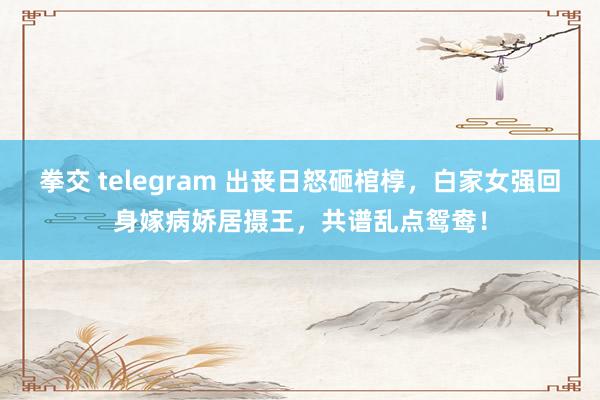 拳交 telegram 出丧日怒砸棺椁，白家女强回身嫁病娇居摄王，共谱乱点鸳鸯！