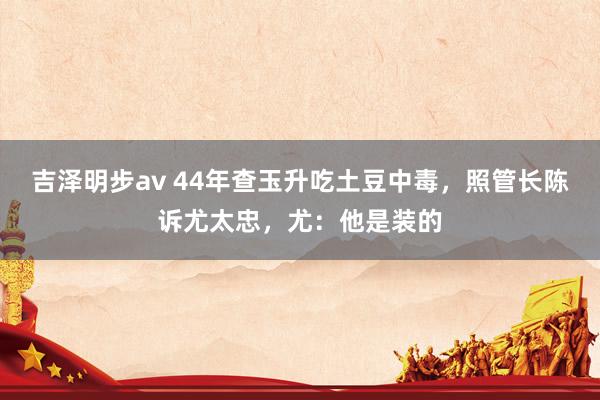 吉泽明步av 44年查玉升吃土豆中毒，照管长陈诉尤太忠，尤：他是装的