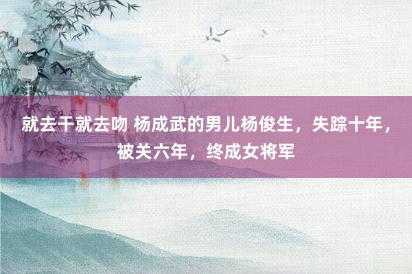 就去干就去吻 杨成武的男儿杨俊生，失踪十年，被关六年，终成女将军