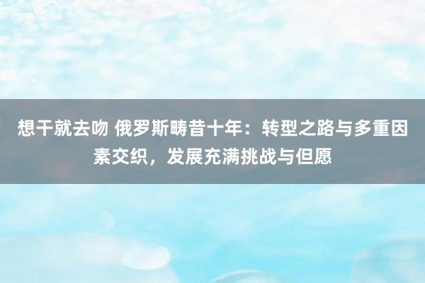 想干就去吻 俄罗斯畴昔十年：转型之路与多重因素交织，发展充满挑战与但愿