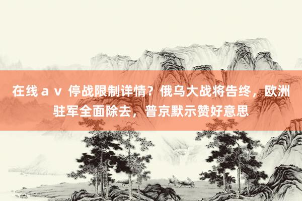 在线ａｖ 停战限制详情？俄乌大战将告终，欧洲驻军全面除去，普京默示赞好意思