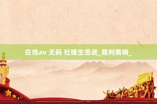 在线av 无码 杜锋生苦战_裁判黑哨_