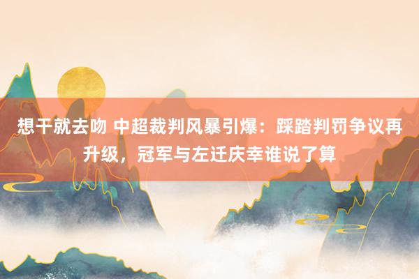 想干就去吻 中超裁判风暴引爆：踩踏判罚争议再升级，冠军与左迁庆幸谁说了算