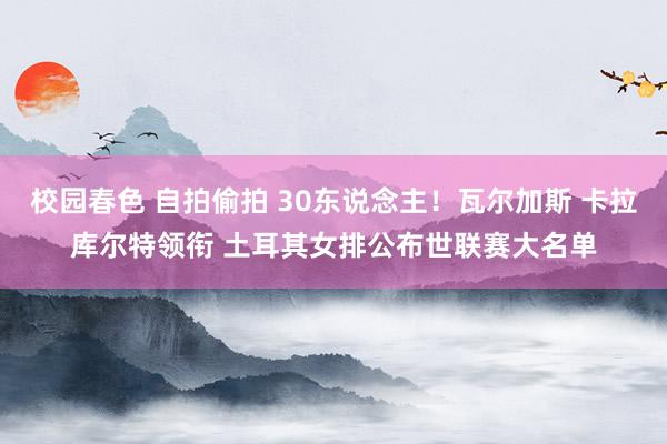 校园春色 自拍偷拍 30东说念主！瓦尔加斯 卡拉库尔特领衔 土耳其女排公布世联赛大名单