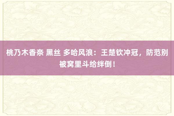 桃乃木香奈 黑丝 多哈风浪：王楚钦冲冠，防范别被窝里斗给绊倒！
