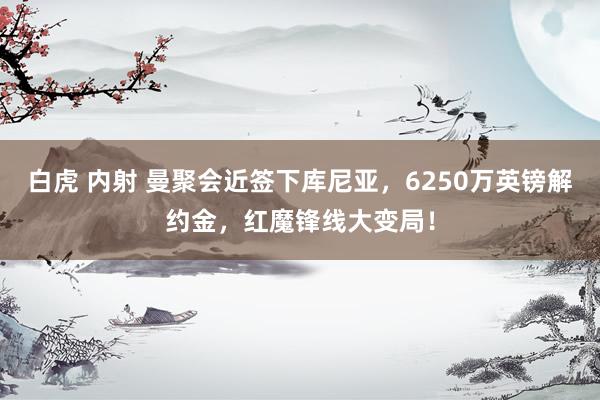 白虎 内射 曼聚会近签下库尼亚，6250万英镑解约金，红魔锋线大变局！