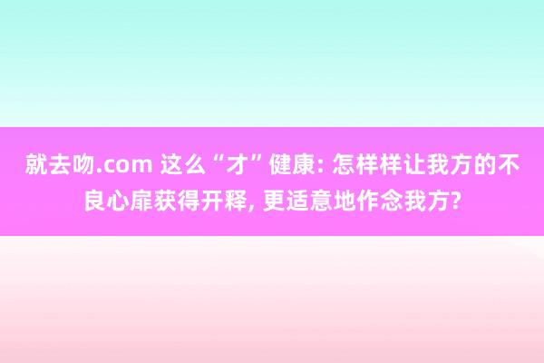 就去吻.com 这么“才”健康: 怎样样让我方的不良心扉获得开释, 更适意地作念我方?