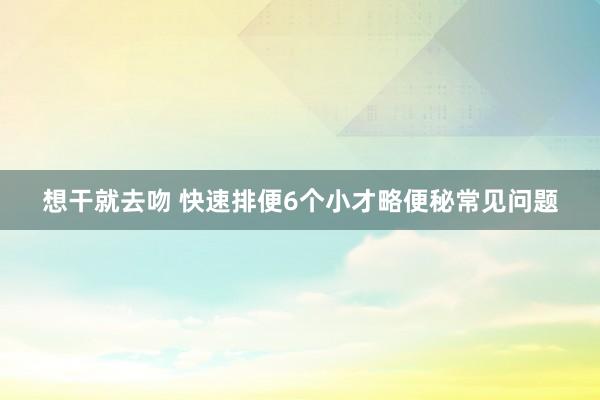 想干就去吻 快速排便6个小才略便秘常见问题