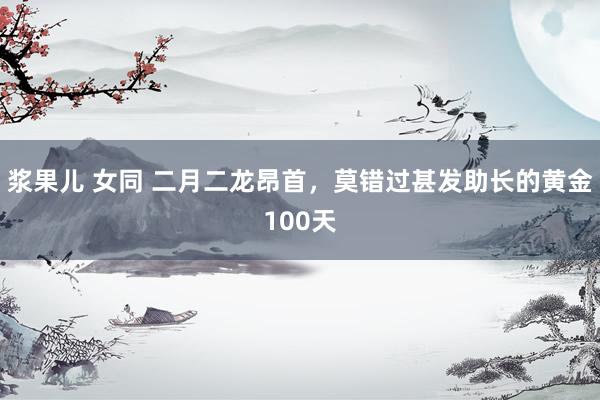 浆果儿 女同 二月二龙昂首,莫错过甚发助长的黄金100天