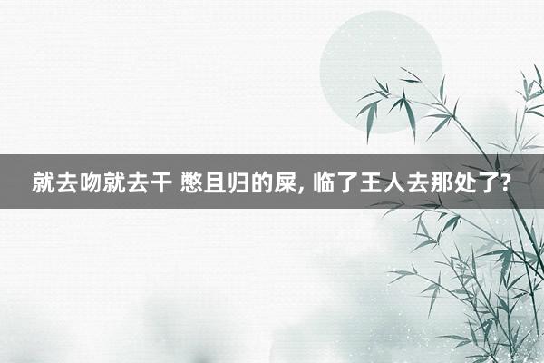 就去吻就去干 憋且归的屎, 临了王人去那处了?