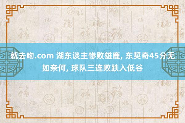 就去吻.com 湖东谈主惨败雄鹿, 东契奇45分无如奈何, 球队三连败跌入低谷