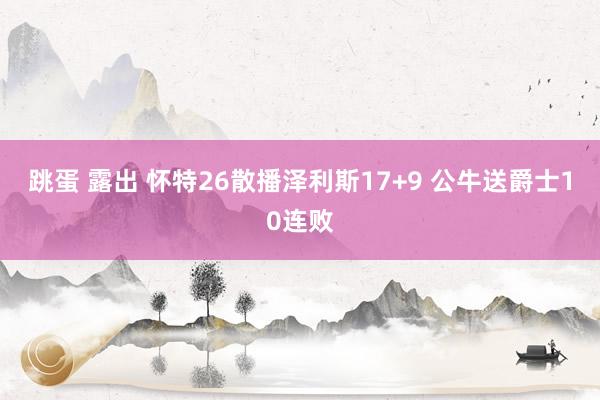 跳蛋 露出 怀特26散播泽利斯17+9 公牛送爵士10连败