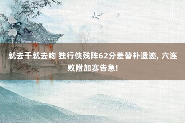 就去干就去吻 独行侠残阵62分差替补遗迹, 六连败附加赛告急!