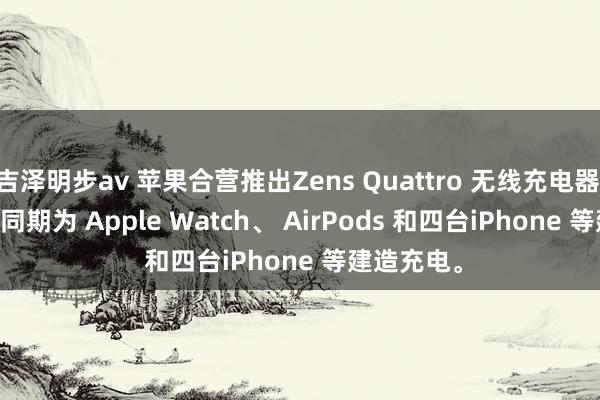 吉泽明步av 苹果合营推出Zens Quattro 无线充电器 Pro 4, 可同期为 Apple Watch、 AirPods 和四台iPhone 等建造充电。