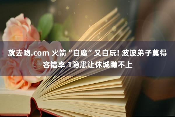 就去吻.com 火箭“白魔”又白玩! 波波弟子莫得容错率 1隐患让休城瞧不上