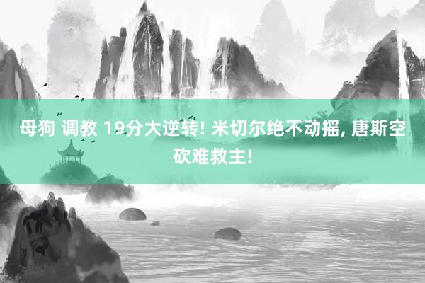 母狗 调教 19分大逆转! 米切尔绝不动摇, 唐斯空砍难救主!