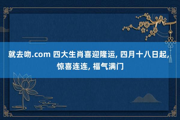 就去吻.com 四大生肖喜迎隆运, 四月十八日起, 惊喜连连, 福气满门