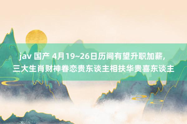 jav 国产 4月19~26日历间有望升职加薪, 三大生肖财神眷恋贵东谈主相扶华贵喜东谈主