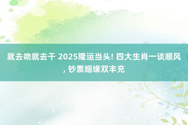 就去吻就去干 2025隆运当头! 四大生肖一谈顺风, 钞票姻缘双丰充