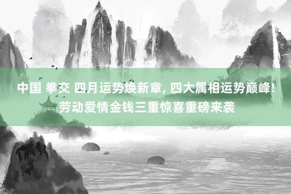 中国 拳交 四月运势焕新章, 四大属相运势巅峰! 劳动爱情金钱三重惊喜重磅来袭