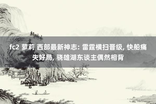 fc2 萝莉 西部最新神志: 雷霆横扫晋级, 快船痛失好局, 骁雄湖东谈主偶然相背