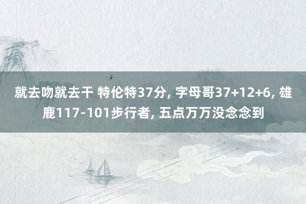 就去吻就去干 特伦特37分, 字母哥37+12+6, 雄鹿117-101步行者, 五点万万没念念到