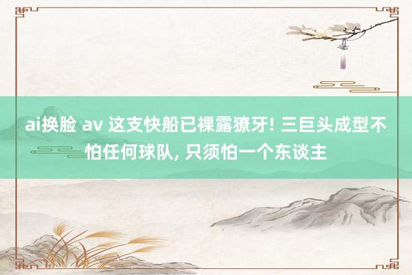 ai换脸 av 这支快船已裸露獠牙! 三巨头成型不怕任何球队, 只须怕一个东谈主